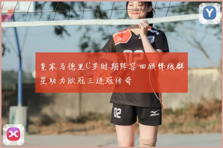 皇家马德里C罗时期阵容回顾锋线群星助力欧冠三连冠传奇