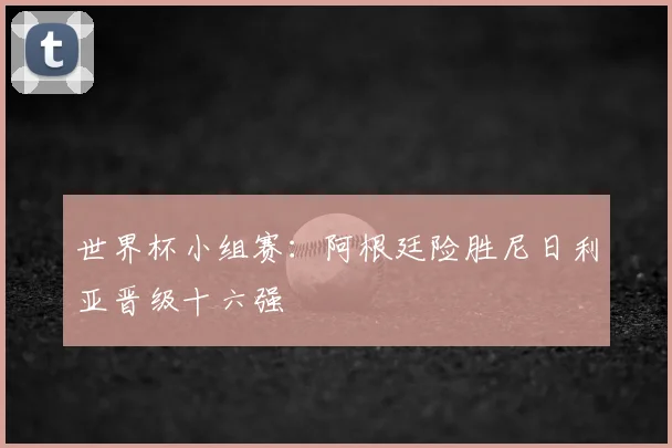 世界杯小组赛:阿根廷险胜尼日利亚晋级十六强