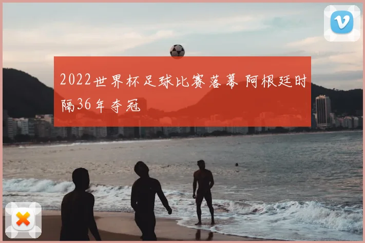 2022世界杯足球比赛落幕 阿根廷时隔36年夺冠