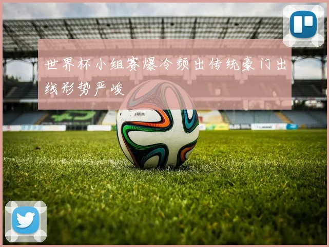 世界杯小组赛爆冷频出传统豪门出线形势严峻