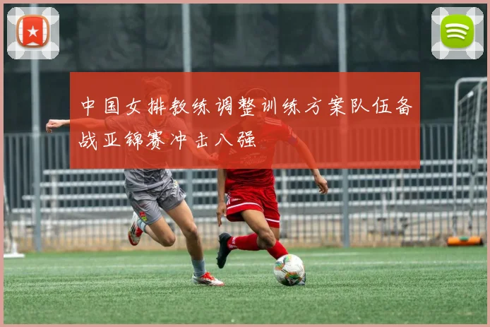 中国女排教练调整训练方案队伍备战亚锦赛冲击八强