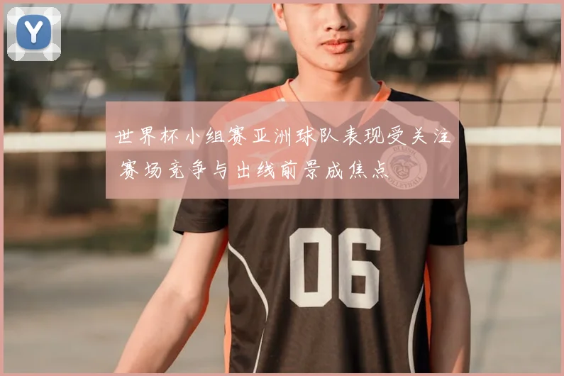 世界杯小组赛亚洲球队表现受关注 赛场竞争与出线前景成焦点