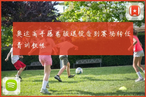 奥运高手藤卷骏退役告别赛场转任青训教练