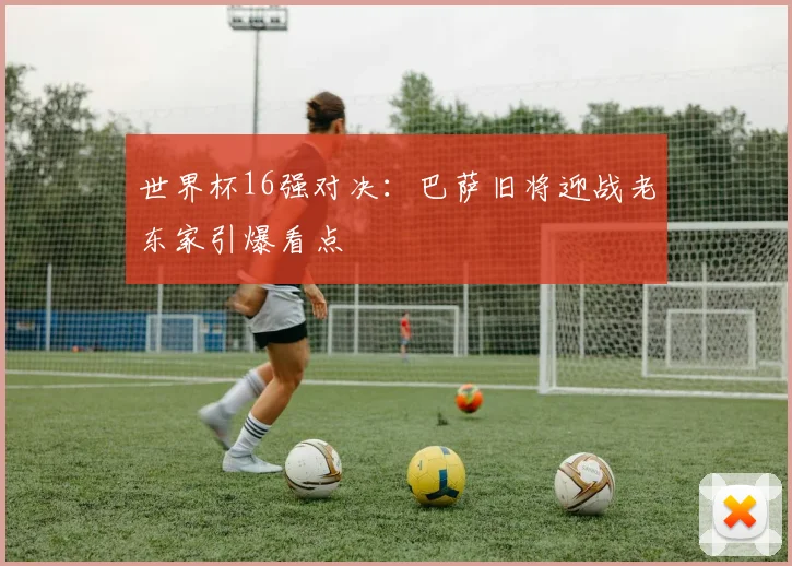 世界杯16强对决：巴萨旧将迎战老东家引爆看点