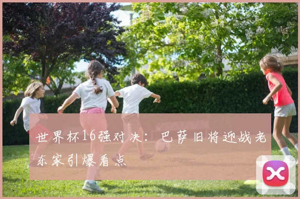 世界杯16强对决：巴萨旧将迎战老东家引爆看点