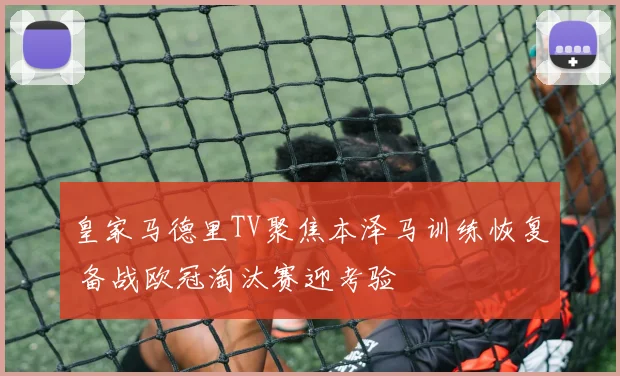 皇家马德里TV聚焦本泽马训练恢复 备战欧冠淘汰赛迎考验