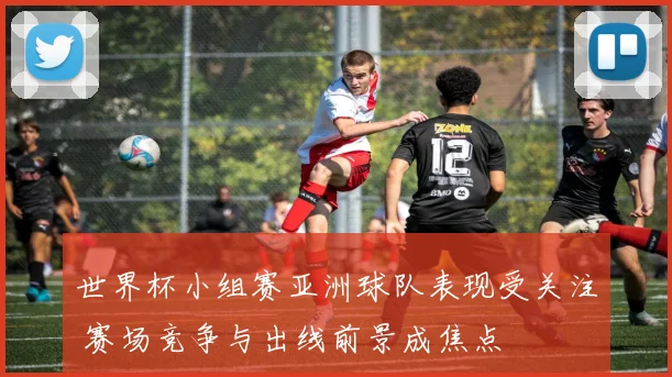 世界杯小组赛亚洲球队表现受关注 赛场竞争与出线前景成焦点