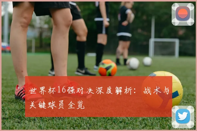 世界杯16强对决深度解析:战术与关键球员全览