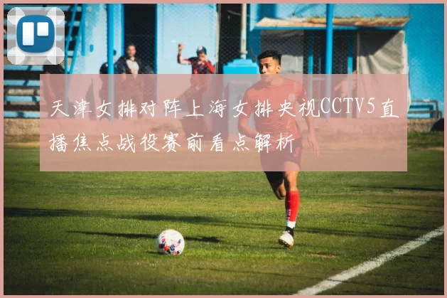 天津女排对阵上海女排央视CCTV5直播焦点战役赛前看点解析