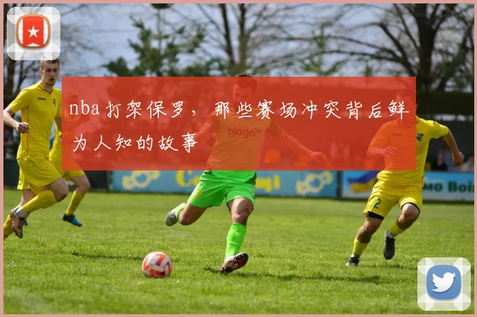 nba打架保罗，那些赛场冲突背后鲜为人知的故事