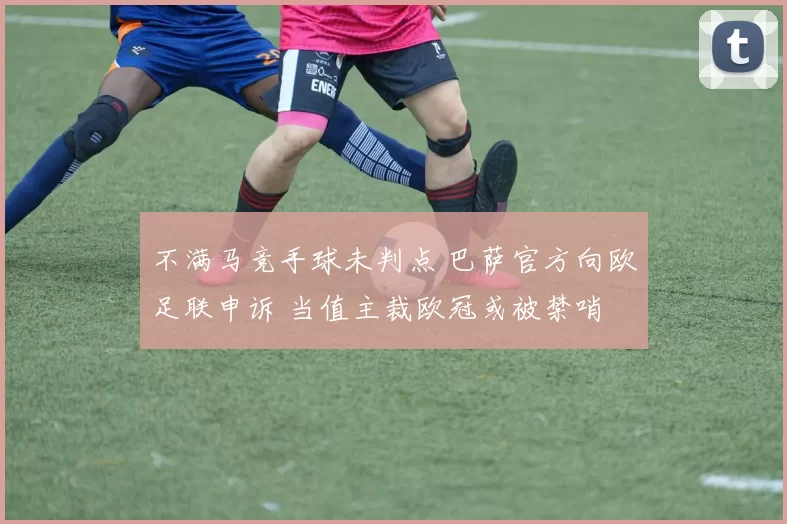 不满马竞手球未判点 巴萨官方向欧足联申诉 当值主裁欧冠或被禁哨