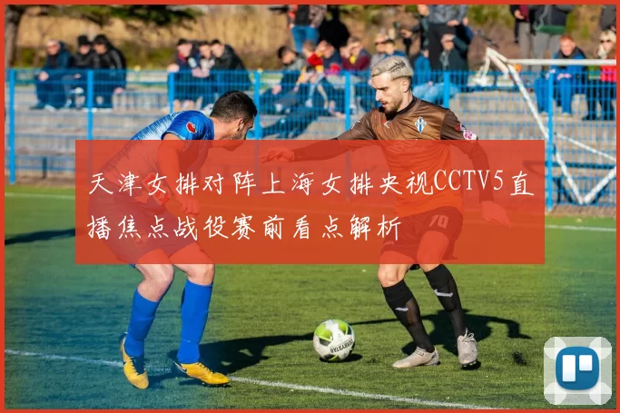 天津女排对阵上海女排央视CCTV5直播焦点战役赛前看点解析