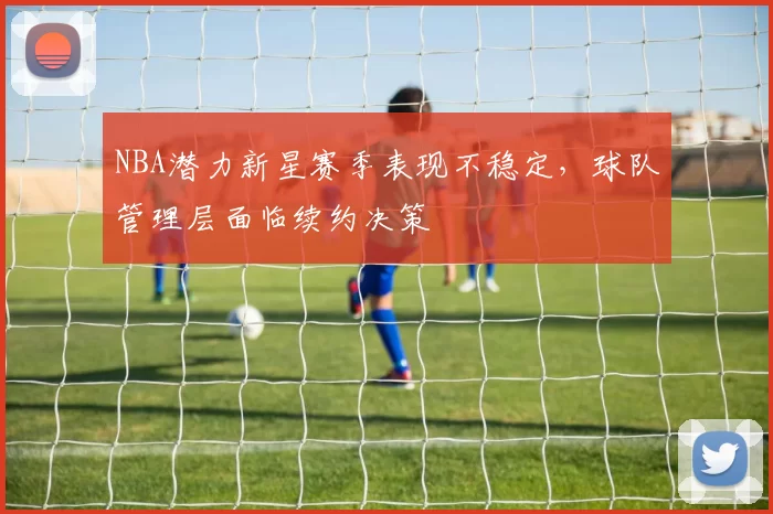 NBA潜力新星赛季表现不稳定,球队管理层面临续约决策