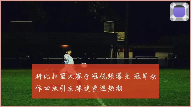科比扣篮大赛夺冠视频曝光 冠军动作回放引发球迷重温热潮