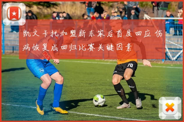 凯文卡托加盟新东家后首度回应 伤病恢复成回归比赛关键因素