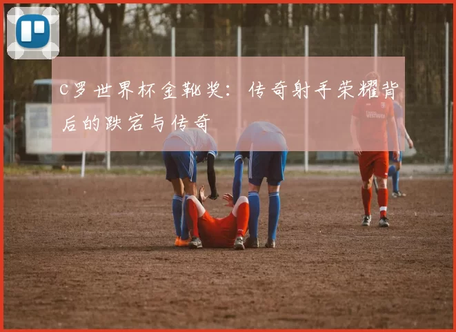 c罗世界杯金靴奖：传奇射手荣耀背后的跌宕与传奇