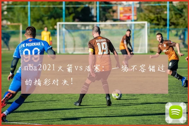 nba2021火箭vs活塞：一场不容错过的精彩对决！