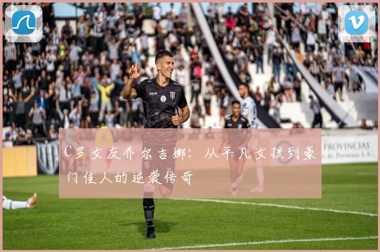 C罗女友乔尔吉娜:从平凡女孩到豪门佳人的逆袭传奇