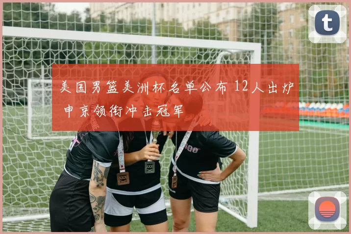 美国男篮美洲杯名单公布 12人出炉 申京领衔冲击冠军