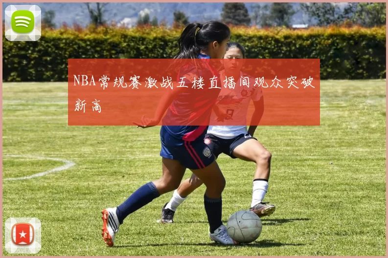NBA常规赛激战五楼直播间观众突破新高