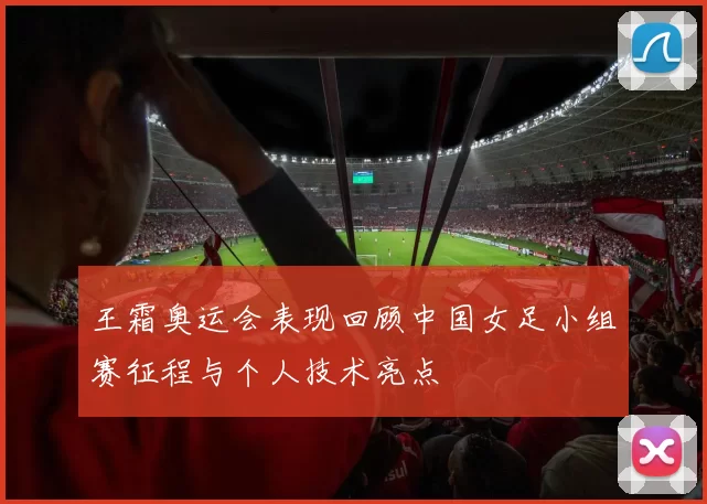 王霜奥运会表现回顾中国女足小组赛征程与个人技术亮点