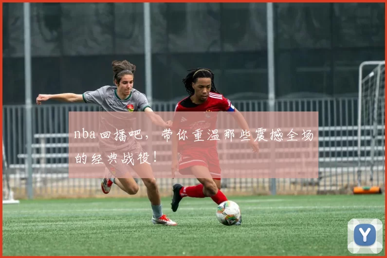 nba回播吧,带你重温那些震撼全场的经典战役!