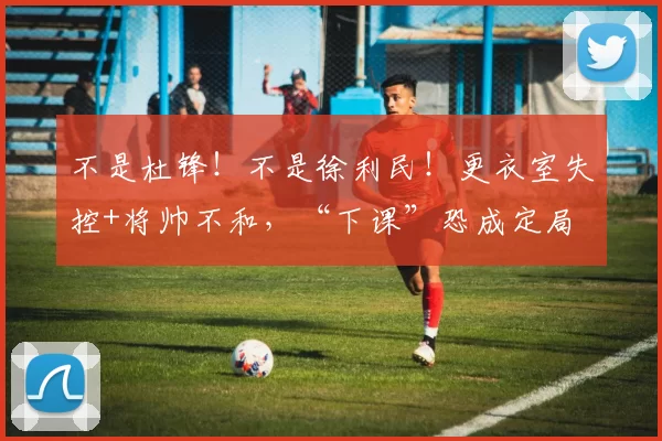 不是杜锋！不是徐利民！更衣室失控+将帅不和，“下课”恐成定局