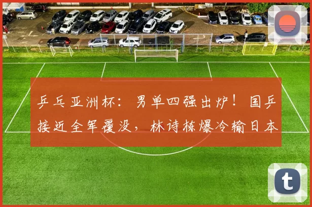 乒乓亚洲杯：男单四强出炉！国乒接近全军覆没，林诗栋爆冷输日本