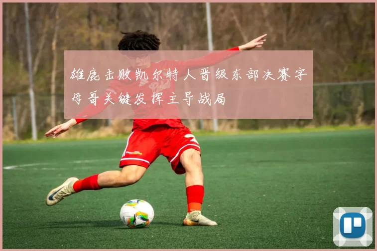 雄鹿击败凯尔特人晋级东部决赛字母哥关键发挥主导战局