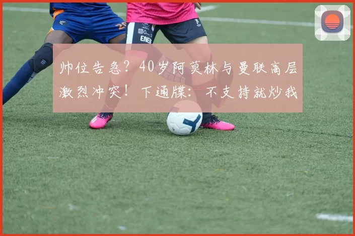 帅位告急?40岁阿莫林与曼联高层激烈冲突!下通牒:不支持就炒我