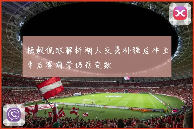 杨毅侃球解析湖人交易补强后冲击季后赛前景仍存变数