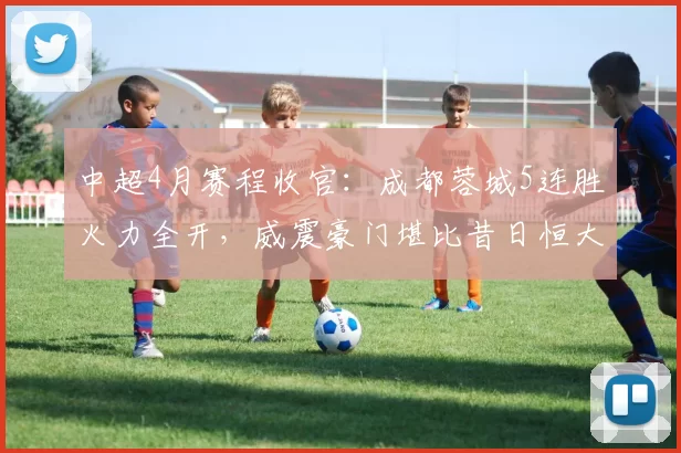 中超4月赛程收官：成都蓉城5连胜火力全开，威震豪门堪比昔日恒大_比赛_进球_1