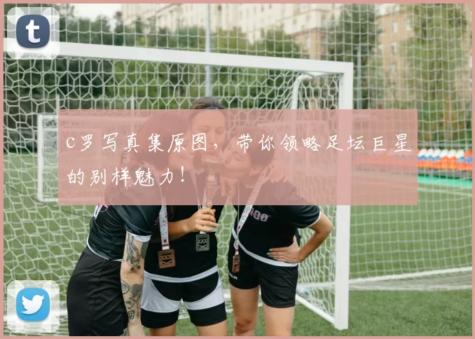 c罗写真集原图，带你领略足坛巨星的别样魅力！