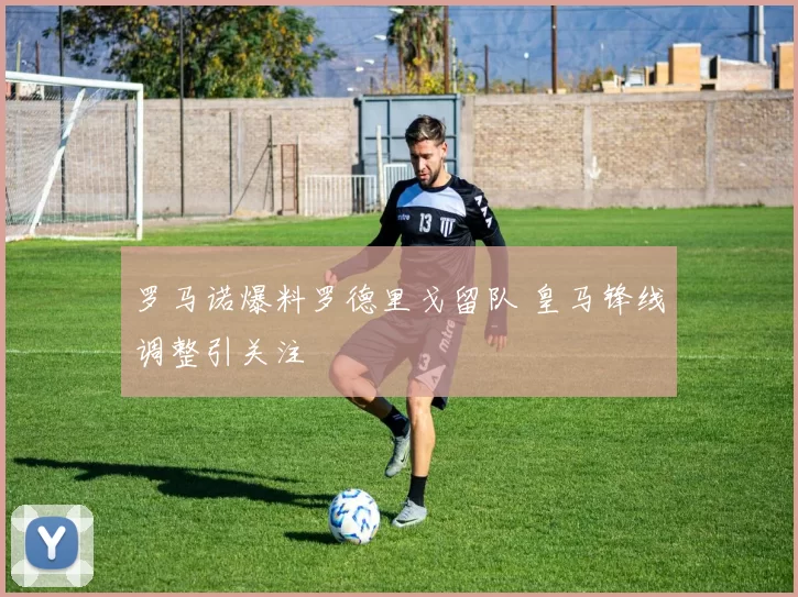 罗马诺爆料罗德里戈留队 皇马锋线调整引关注