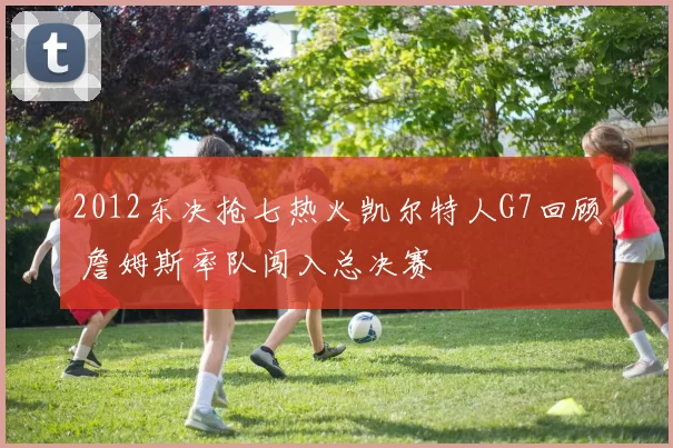 2012东决抢七热火凯尔特人G7回顾 詹姆斯率队闯入总决赛