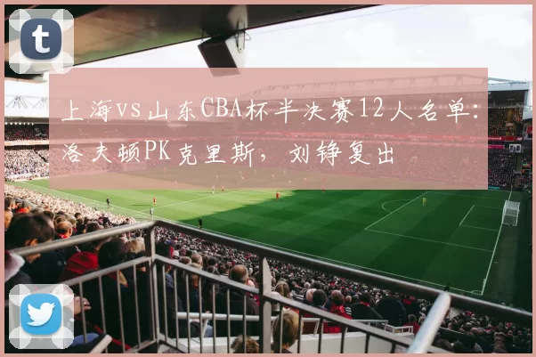 上海vs山东CBA杯半决赛12人名单：洛夫顿PK克里斯，刘铮复出