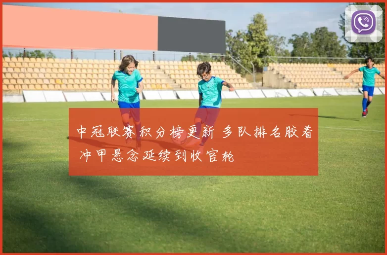 中冠联赛积分榜更新 多队排名胶着 冲甲悬念延续到收官轮