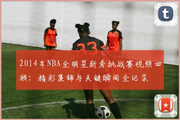 2014年NBA全明星新秀挑战赛视频回顾：精彩集锦与关键瞬间全记录