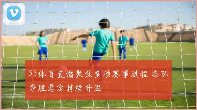 55体育直播聚焦多项赛事进程 各队争胜悬念持续升温