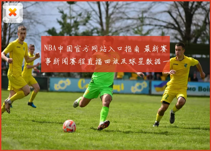 NBA中国官方网站入口指南 最新赛事新闻赛程直播回放及球星数据一站看懂