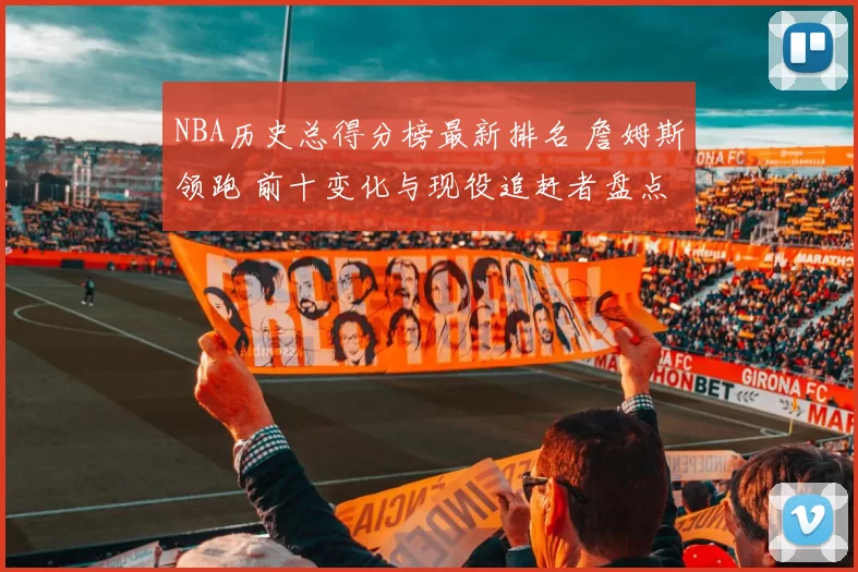 NBA历史总得分榜最新排名 詹姆斯领跑 前十变化与现役追赶者盘点