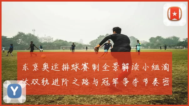 东京奥运排球赛制全景解读小组淘汰双轨进阶之路与冠军争夺节奏密码