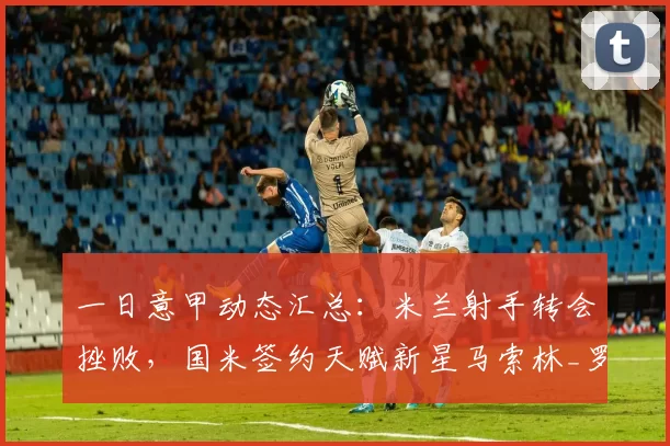 一日意甲动态汇总：米兰射手转会挫败，国米签约天赋新星马索林_罗马诺_球迷_罗马