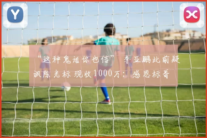 “这种鬼话你也信” 李亚鹏此前疑讽陈光标 现收1000万:感恩标哥