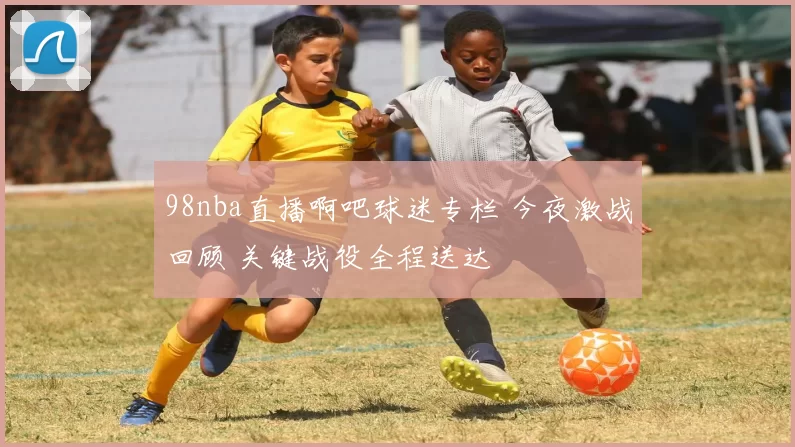 98nba直播啊吧球迷专栏 今夜激战回顾 关键战役全程送达