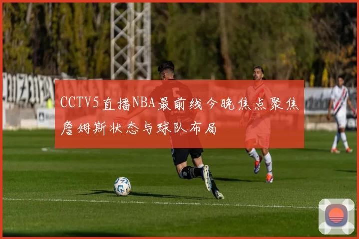 CCTV5直播NBA最前线今晚焦点聚焦詹姆斯状态与球队布局