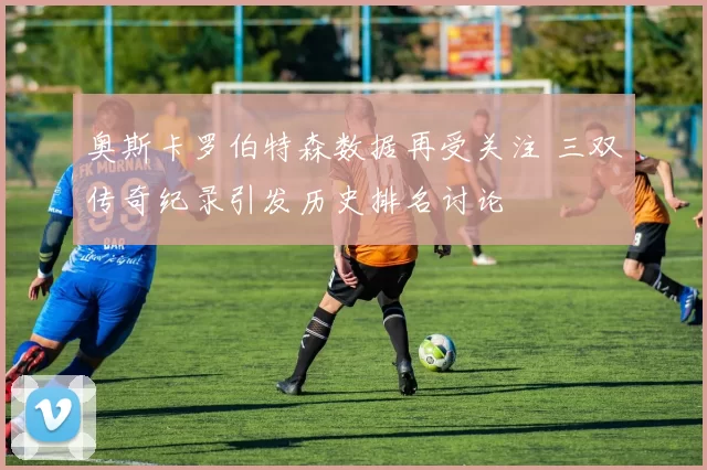 奥斯卡罗伯特森数据再受关注 三双传奇纪录引发历史排名讨论