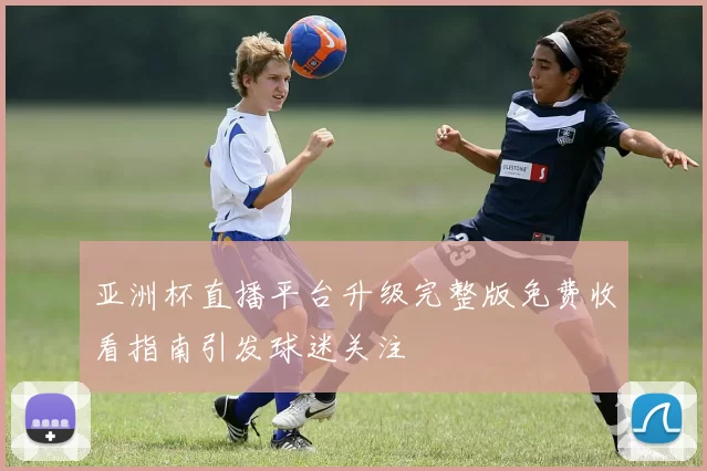 亚洲杯直播平台升级完整版免费收看指南引发球迷关注