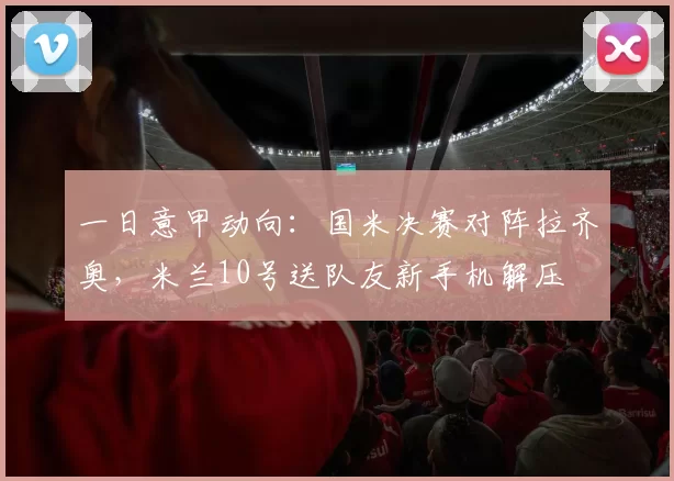 一日意甲动向：国米决赛对阵拉齐奥，米兰10号送队友新手机解压