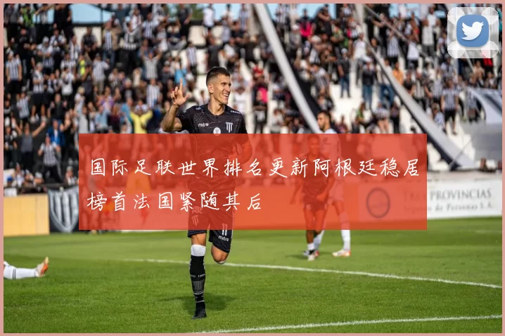 国际足联世界排名更新阿根廷稳居榜首法国紧随其后